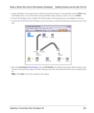 Model a Worker Who Carries Parts between Workplaces                    Modeling Workers and the Jobs They Do


• Attach a Workplace to the target station at which he puts down the part. To automatically enter the Station, drag
  the Workplace close to one of the sides of the material flow object, which you want to use as the Station.
• Connect the Workplaces with a Footpath. The Worker walks on this footpath from one workplace to the next.
• Connect the WorkerPool and the Workplace at the work station at which the Worker picks up the part with a Foot-
  path.




• Select the exit strategy Carry part away on the tab Exit Strategy in the dialog of the station, which is ready to send
  the part on. The part then requests a Worker. The parts wait at the station until the Worker arrives and picks them
  up.
  Note: Click Apply to show the settings for this strategy.




Modeling in Tecnomatix Plant Simulation 2D                                                                         183
 