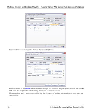 Modeling Workers and the Jobs They Do              Model a Worker Who Carries Parts between Workplaces




  Select the Broker who manages the Workers. We selected MyBroker.




  Enter the names of the Services which the Broker manages and which the transport-importer provides into the ser-
  vices table. We accepted the default setting, namely the StandardService.
  The name of the service is not case-sensitive, just like the names of attributes and methods of the objects are not
  case-sensitive.




184                                                              Modeling in Tecnomatix Plant Simulation 2D
 
