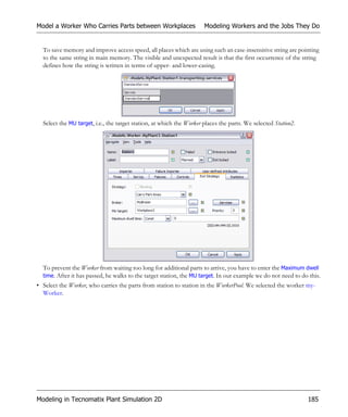 Model a Worker Who Carries Parts between Workplaces                   Modeling Workers and the Jobs They Do


  To save memory and improve access speed, all places which are using such an case-insensitive string are pointing
  to the same string in main memory. The visible and unexpected result is that the first occurrence of the string
  defines how the string is written in terms of upper- and lower-casing.




  Select the MU target, i.e., the target station, at which the Worker places the parts. We selected Station2.




  To prevent the Worker from waiting too long for additional parts to arrive, you have to enter the Maximum dwell
  time. After it has passed, he walks to the target station, the MU target. In our example we do not need to do this.
• Select the Worker, who carries the parts from station to station in the WorkerPool. We selected the worker my-
  Worker.




Modeling in Tecnomatix Plant Simulation 2D                                                                      185
 