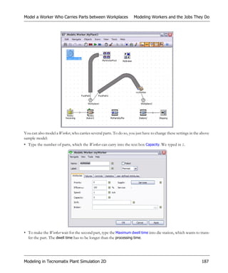 Model a Worker Who Carries Parts between Workplaces                  Modeling Workers and the Jobs They Do




You can also model a Worker, who carries several parts. To do so, you just have to change these settings in the above
sample model:
• Type the number of parts, which the Worker can carry into the text box Capacity. We typed in 2.




• To make the Worker wait for the second part, type the Maximum dwell time into die station, which wants to trans-
  fer the part. The dwell time has to be longer than the processing time.




Modeling in Tecnomatix Plant Simulation 2D                                                                      187
 