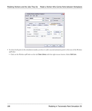 Modeling Workers and the Jobs They Do            Model a Worker Who Carries Parts between Workplaces




• To show both parts in the simulation model, you have to add a second animation point to the icon of the Worker
  myWorker:
  • Click on the Worker myWorker on the tab Class Library with the right mouse button. Select Edit Icon.




188                                                           Modeling in Tecnomatix Plant Simulation 2D
 