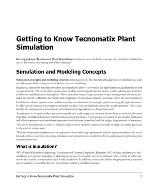 Getting to Know Tecnomatix Plant
Simulation
Getting to know Tecnomatix Plant Simulation introduces you to the basic concepts that simulation is based on
and to the basics of working with Plant Simulation.


Simulation and Modeling Concepts
Simulation concepts and modeling concepts introduce you to the theoretical background of simulation as such
and show you what to keep in mind before you start modeling.
In general, operations research processes are intended to allow you to make the right decisions, qualitatively as well
as quantitatively. They formulate optimization models, containing all relevant factors, such as destination function,
conditions and destination description. These processes require large amounts of processing power the more de-
tailed the model is. Besides, the results and acceptance of operations research processes often are not satisfactory.
In addition to linear optimization models nowadays simulation is increasingly used for making the right decisions.
It offers good solutions for complex problems but does not automatically create the actual optimum. This is justi-
fied by the comparatively low amount of mathematical expenditure to obtain that result.
As processes to be analyzed become more complicated and complex and as more factors have to included, the more
important simulation becomes with its analysis of real processes. These processes cannot be covered by mathemat-
ical solution processes or optimization processes or they may be realized only by using a large amount of resources.
The aim of simulation is to arrive at objective decisions by dynamic analysis, to enable managers to safely plan and,
in the end, to reduce cost.
Thus, if real systems and plants are too expensive for conducting experiments and the time to conduct trials is too
limited and too expensive, modeling, simulation and animation are excellent tools for analyzing and optimizing time
dynamic processes.

What is Simulation?
VDI (Verein Deutscher Ingenieure, Association of German Engineers) Directive 3633 defines simulation as the
emulation of a system, including its dynamic processes, in a model one can experiment with. It aims at achieving
results that can be transferred to a real world installation. In addition, simulation defines the preparation, execution
and evaluation of carefully directed experiments within a simulation model.



Getting to Know Tecnomatix Plant Simulation                                                                           1
 