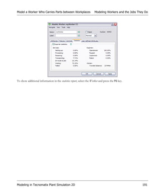 Model a Worker Who Carries Parts between Workplaces                   Modeling Workers and the Jobs They Do




To show additional information in the statistics report, select the Worker and press the F6 key.




Modeling in Tecnomatix Plant Simulation 2D                                                             191
 