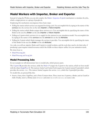 Model Workers with Importer, Broker and Exporter                      Modeling Workers and the Jobs They Do


Model Workers with Importer, Broker and Exporter
Instead of using the Worker, you can also employ the Broker– Importer–Exporter mechanism to simulate the jobs,
which a single person or a group of people do.
Employing this mechanism encompasses these basic steps:
• Telling the station which services are required for doing a job. You accomplish this by typing in the names of the
  services into the services list on the tabs Importer or Failure Importer.
• Telling the station which Broker assigns these services to it. You accomplish this by specifying the name of this
  Broker in the text box Broker on the tabs Importer or Failure Importer.
• Telling an Exporter which services it is to supply for the stations in your simulation model. You accomplish this
  by typing in the names of the services into the services list on the tab Attributes.
• Telling the Exporter which Broker manages the services it provides. You accomplish this by specifying the name
  of this Broker in the text box Broker on the tab Attributes.
As a rule, you will use importer, Broker and Exporter to model workers, and the tools they need to do their jobs, if
producing a part requires shared resources and if the LEDs on these objects suffice for your animation needs.
We show how to:
• Model Processing Jobs
• Model Processing and Set-up Jobs

Model Processing Jobs
In our example we will demonstrate how to model jobs, which process parts.
The Exporter provides the services, while the Broker assigns the Exporter to the station, which we here model
with the object SingleProc . The stations Station1 and Station3 both require the Exporter named ExporterJob1, which
provides the service Job1. The station Station2 requires the service Job2, which the ExporterJob2 provides.
To model this, we proceed like this:
• Insert a Source, three SingleProcs, and a Drain. Connect them. Then, insert two Exporters, a Broker, and an EventCon-
  troller. Finally, insert a Method, name it Reset and enter deleteMovables; as source code.




Modeling in Tecnomatix Plant Simulation 2D                                                                       193
 
