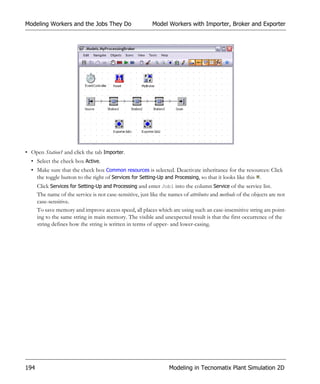 Modeling Workers and the Jobs They Do                      Model Workers with Importer, Broker and Exporter




• Open Station1 and click the tab Importer.
  • Select the check box Active.
  • Make sure that the check box Common resources is selected. Deactivate inheritance for the resources: Click
    the toggle button to the right of Services for Setting-Up and Processing, so that it looks like this .
      Click Services for Setting-Up and Processing and enter Job1 into the column Service of the service list.
      The name of the service is not case-sensitive, just like the names of attributes and methods of the objects are not
      case-sensitive.
      To save memory and improve access speed, all places which are using such an case-insensitive string are point-
      ing to the same string in main memory. The visible and unexpected result is that the first occurrence of the
      string defines how the string is written in terms of upper- and lower-casing.




194                                                               Modeling in Tecnomatix Plant Simulation 2D
 