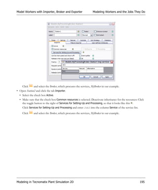 Model Workers with Importer, Broker and Exporter                    Modeling Workers and the Jobs They Do




     Click     and select the Broker, which procures the services, MyBroker in our example.
• Open Station2 and click the tab Importer.
  • Select the check box Active.
  • Make sure that the check box Common resources is selected. Deactivate inheritance for the resources: Click
    the toggle button to the right of Services for Setting-Up and Processing, so that it looks like this .
     Click Services for Setting-Up and Processing and enter Job2 into the column Service of the service list.
     Click     and select the Broker, which procures the services, MyBroker in our example.




Modeling in Tecnomatix Plant Simulation 2D                                                                      195
 
