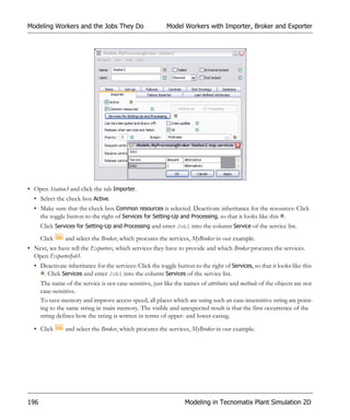 Modeling Workers and the Jobs They Do                      Model Workers with Importer, Broker and Exporter




• Open Station3 and click the tab Importer.
  • Select the check box Active.
  • Make sure that the check box Common resources is selected. Deactivate inheritance for the resources: Click
    the toggle button to the right of Services for Setting-Up and Processing, so that it looks like this .
      Click Services for Setting-Up and Processing and enter Job1 into the column Service of the service list.
      Click     and select the Broker, which procures the services, MyBroker in our example.
• Next, we have tell the Exporters, which services they have to provide and which Broker procures the services.
  Open ExporterJob1.
  • Deactivate inheritance for the services: Click the toggle button to the right of Services, so that it looks like this
     . Click Services and enter Job1 into the column Services of the service list.
      The name of the service is not case-sensitive, just like the names of attributes and methods of the objects are not
      case-sensitive.
      To save memory and improve access speed, all places which are using such an case-insensitive string are point-
      ing to the same string in main memory. The visible and unexpected result is that the first occurrence of the
      string defines how the string is written in terms of upper- and lower-casing.

  • Click       and select the Broker, which procures the services, MyBroker in our example.




196                                                               Modeling in Tecnomatix Plant Simulation 2D
 