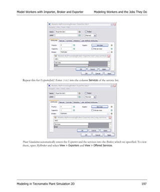 Model Workers with Importer, Broker and Exporter                    Modeling Workers and the Jobs They Do




    Repeat this for ExporterJob2. Enter Job2 into the column Services of the service list.




    Plant Simulation automatically enters the Exporters and the services into the Broker, which we specified. To view
    them, open MyBroker and select View > Exporters and View > Offered Services.




Modeling in Tecnomatix Plant Simulation 2D                                                                      197
 