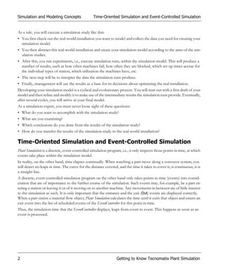 Simulation and Modeling Concepts                  Time-Oriented Simulation and Event-Controlled Simulation


As a rule, you will execute a simulation study like this:
• You first check out the real-world installation you want to model and collect the data you need for creating your
  simulation model.
• You then abstract this real-world installation and create your simulation model according to the aims of the sim-
  ulation studies.
• After this, you run experiments, i.e., execute simulation runs, within the simulation model. This will produce a
  number of results, such as how often machines fail, how often they are blocked, which set-up times accrue for
  the individual types of station, which utilization the machines have, etc.
• The next step will be to interpret the data the simulation runs produce.
• Finally, management will use the results as a base for its decisions about optimizing the real installation.
Developing your simulation model is a cyclical and evolutionary process. You will start out with a first draft of your
model and then refine and modify it to make use of the intermediary results the simulation runs provide. Eventually,
after several cycles, you will arrive at your final model.
As a simulation expert, you must never loose sight of these questions:
• What do you want to accomplish with the simulation study?
• What are you examining?
• Which conclusions do you draw from the results of the simulation study?
• How do you transfer the results of the simulation study to the real-world installation?

Time-Oriented Simulation and Event-Controlled Simulation
Plant Simulation is a discrete, event-controlled simulation program, i.e., it only inspects those points in time, at which
events take place within the simulation model.
In reality, on the other hand, time elapses continually. When watching a part move along a conveyor system, you
will detect no leaps in time. The curve for the distance covered, and the time it takes to cover it, is continuous, it is
a straight line.
A discrete, event-controlled simulation program on the other hand only takes points in time (events) into consid-
eration that are of importance to the further course of the simulation. Such events may, for example, be a part en-
tering a station or leaving it or of it moving on to another machine. Any movements in between are of little interest
to the simulation as such. It is only important that the entrance and the exit (Out) events are displayed correctly.
When a part enters a material flow object, Plant Simulation calculates the time until it exits that object and enters an
exit event into the list of scheduled events of the EventController for this point in time.
Thus, the simulation time that the EventController displays, leaps from event to event. This happens as soon as an
event is processed.




2                                                                 Getting to Know Tecnomatix Plant Simulation
 
