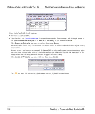 Modeling Workers and the Jobs They Do                      Model Workers with Importer, Broker and Exporter




• Open Station1 and click the tab Importer.
  • Select the check box Active.
  • Clear the check box Common resources. Deactivate inheritance for the resources: Click the toggle button to
    the right of Services for Setting-Up or of Services for Processing, so that it looks like this .
      Click Services for Setting-Up and enter Setup into the column Service.
      The name of the service is not case-sensitive, just like the names of attributes and methods of the objects are not
      case-sensitive.
      To save memory and improve access speed, all places which are using such an case-insensitive string are point-
      ing to the same string in main memory. The visible and unexpected result is that the first occurrence of the
      string defines how the string is written in terms of upper- and lower-casing.
      Click Services for Processing and enter Job1 into the column Service.




      Click     and select the Broker, which procures the services, MyBroker in our example.




200                                                               Modeling in Tecnomatix Plant Simulation 2D
 