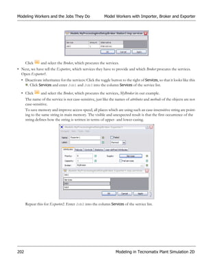 Modeling Workers and the Jobs They Do                      Model Workers with Importer, Broker and Exporter




      Click     and select the Broker, which procures the services.
• Next, we have tell the Exporters, which services they have to provide and which Broker procures the services.
  Open Exporter1.
  • Deactivate inheritance for the services: Click the toggle button to the right of Services, so that it looks like this
     . Click Services and enter Job1 and Job3 into the column Services of the service list.

  • Click       and select the Broker, which procures the services, MyBroker in our example.
      The name of the service is not case-sensitive, just like the names of attributes and methods of the objects are not
      case-sensitive.
      To save memory and improve access speed, all places which are using such an case-insensitive string are point-
      ing to the same string in main memory. The visible and unexpected result is that the first occurrence of the
      string defines how the string is written in terms of upper- and lower-casing.




      Repeat this for Exporter2. Enter Job2 into the column Services of the service list.




202                                                               Modeling in Tecnomatix Plant Simulation 2D
 