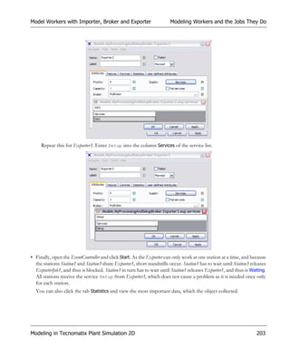 Model Workers with Importer, Broker and Exporter                        Modeling Workers and the Jobs They Do




     Repeat this for Exporter3. Enter Setup into the column Services of the service list.




• Finally, open the EventController and click Start. As the Exporter can only work at one station at a time, and because
  the stations Station1 and Station3 share Exporter1, short standstills occur. Station1 has to wait until Station3 releases
  ExporterJob1, and thus is blocked. Station3 in turn has to wait until Station1 releases Exporter1, and thus is Waiting.
  All stations receive the service Setup from Exporter3, which does not cause a problem as it is needed once only
  for each station.
  You can also click the tab Statistics and view the most important data, which the object collected.




Modeling in Tecnomatix Plant Simulation 2D                                                                            203
 