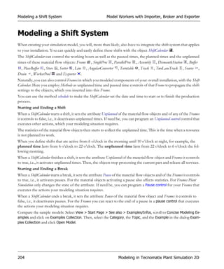 Modeling a Shift System                                     Model Workers with Importer, Broker and Exporter



Modeling a Shift System
When creating your simulation model, you will, more than likely, also have to integrate the shift system that applies
to your installation. You can quickly and easily define these shifts with the object ShiftCalendar .
The ShiftCalendar can control the working hours as well as the paused times, the planned times and the unplanned
times of these material flow objects: Frame , SingleProc , ParallelProc , Assembly , DismantleStation , Buffer
   , PlaceBuffer , Store , Sorter , Line , AngularConverter , Turntable , Track , TwoLaneTrack , Source ,
Drain , WorkerPool and Exporter .
Naturally, you can also control Frames in which you modeled components of your overall installation, with the Shift-
Calendar. Here you employ Methods as unplanned time and paused time controls of that Frame to propagate the shift
settings to the objects, which you inserted into this Frame.
You can use the method schedule to make the ShiftCalendar set the date and time to start or to finish the production
process.
Starting and Ending a Shift
When a ShiftCalendar starts a shift, it sets the attribute Unplanned of the material flow objects and of any of the Frames
it controls to false, i.e., it deactivates unplanned times. If need be, you can program an Unplanned control control that
executes other actions, which your modeling situation requires.
The statistics of the material flow objects then starts to collect the unplanned time. This is the time when a resource
is not planned to work.
When you define shifts that are active from 6 o’clock in the morning until 10 o’clock at night, for example, the
planned time lasts from 6 o’clock to 22 o’clock. The unplanned time lasts from 22 o’clock to 6 o’clock the fol-
lowing morning.
When a ShiftCalendar finishes a shift, it sets the attribute Unplanned of the material flow object and Frames it controls
to true, i.e., it activates unplanned times. Then, the objects stop processing the current part and release all services.
Starting and Ending a Break
When a ShiftCalendar starts a break, it sets the attribute Pause of the material flow objects and of the Frames it controls
to true, i.e., it activates pauses. For the material objects activating a pause also affects statistics. For Frames Plant
Simulation only changes the state of the attribute. If need be, you can program a Pause control for your Frames that
executes the actions your modeling situation requires.
When a ShiftCalendar ends a break, it sets the attribute Pause of the material flow object and Frames it controls to
false, i.e., it deactivates pauses. For the Frames you can react to the end of a pause in a pause control that executes
the actions your modeling situation requires.
Compare the sample models: Select View > Start Page > See also > Examples/Infos, scroll to Concise Modeling Ex-
amples and click on Examples Collection. Then, select the Category, the Topic, and the Example in the dialog Exam-
ples Collection and click Open Model.




204                                                                 Modeling in Tecnomatix Plant Simulation 2D
 