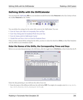 Defining Shifts with the ShiftCalendar                                                      Modeling a Shift System


Defining Shifts with the ShiftCalendar
You can insert the ShiftCalendar into your simulation model from the folder Resources in the Class Library or from
the toolbar Resources in the Toolbox.




You can define the settings for the entire shift system in the ShiftCalendar. You can:
• Enter the Names of the Shifts, the Corresponding Times and Days
• Enter Times During which the Installation Works Part of the Time
• Enter the Stations which the ShiftCalendar Controls
• Schedule Date and Time to Start or to Finish the Production Process
Once you have entered all the settings for the shifts, you have to select the check box Active, so that Plant Simulation
uses the shifts in your simulation model.

Enter the Names of the Shifts, the Corresponding Times and Days
Before you can enter data pertaining to the shift times, click the toggle button Inheritance, so that it looks like this .




Enter the data pertaining to one shift into the cells of one row.
• Enter the names of the different shifts into the cells below Shift. You might, for example, enter Morning shift,
  Day shift, Evening shift, Graveyard shift, etc.




Modeling in Tecnomatix Plant Simulation 2D                                                                          205
 