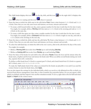 Modeling a Shift System                                                   Defining Shifts with the ShiftCalendar




  The ShiftCalendar displays this icon       for the day shift, and this icon      for the night shift. It displays this

  icon        when it is waiting and this icon       when it is paused.
• Enter the times at which the shifts start in the cells below From. Enter a time between 0:00 o’clock and 24:00
  o’clock. Note that you can only enter hours and minutes, not hours, minutes and seconds.
  • To create a shift located within one day, enter a greater number for the time it ends than for the time it starts.
    You might, for example, define a Morning shift that starts at 6:00 o’clock in the morning and ends at 14:00
    o’clock on the same day.
  • To create a shift that spans two days, enter a smaller number for the time it ends than for the time it starts.
    You might, for example, define a Graveyard shift that starts at 22:00 o’clock at night on one day, and ends at
    6:00 o’clock in the morning on the next day.
• Enter the times at which the shifts end into the cells below To. Enter a time between 0:00 o’clock and 24:00
  o’clock. Note that you can only enter hours and minutes, not hours, minutes and seconds.
• To select the individual days on which the shift in the row is active, click in the cells below the days of the week.
  You might, for example:
  • Define a Morning shift that works from Monday up to and including Saturday.
  • Define an Evening shift that works from Monday up to and including Friday.
• Enter the times of the breaks for each shift in the cells below Pauses. Enter the hour and the minute when the
  break starts, a hyphen and the hour and minute the break ends. When you define several breaks during one work
  day, separate them with a semicolon.
  To define a coffee break from 9 o’clock to a quarter past 9 o’clock, and a lunch break from 12 o’clock to a quarter
  till 1 o’clock, enter 9:00-9:15;12:00-12:45.
  To make the ShiftCalendar check if the values you entered for the breaks are plausible or not and if you used the
  correct format to enter the break times, click Apply.
You can also import the settings for the individual shifts, which you saved as a tab-delimited text file or which you
received from factory management. Enter data, so that it matches the screenshot below. Or you can export a shift,
which you defined, and then import it into another simulation model. To do so, right-click in the list field and select
Export or Import on the context menu.




206                                                              Modeling in Tecnomatix Plant Simulation 2D
 