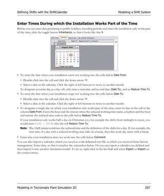 Defining Shifts with the ShiftCalendar                                                  Modeling a Shift System


Enter Times During which the Installation Works Part of the Time
Before you can enter data pertaining to public holidays, retooling periods and times the installation only works part
of the time, click the toggle button Inheritance, so that it looks like this .




• To enter the date when your installation starts not working into the cells below Date From:
  • Double-click into the cell and click the down arrow      .
  • Select a date in the calendar. Click the right or left buttons to move to another month.
  To designate an entire day as a day-off, only enter a start date and no end date (Date To), and no Reduce Time To.
• To enter the date when your installation stops not working into the cells below Date To:
  • Double-click into the cell and click the down arrow      .
  • Select a date in the calendar. Click the right or left buttons to move to another month.
• To designate a single day on which your installation only works part of the time, enter its date in the cell in the
  column Date From. Enter the hour and the minute when the reduced working time starts, a hyphen and the hour
  and minute the reduced time ends in the cells below Reduce Time To.
  If your installation only works half a day on Christmas eve, for example the shifts from midnight to noon, you
  would enter 0:00 - 12:00 into the cell Reduce Time To.
  Note: The ShiftCalendar combines the reduced time and the definition of the shifts for a day. If, for example, the
          start time of a day with a reduced working time falls on a break, then this work day starts with a break.
• Enter why your installation does not work into the cells below Comment.
You can also import a calender, which you saved as a tab-delimited text file or which you received from factory
management. Enter data, so that it matches the screenshot below. Or you can export a calender you defined and
then import it into another simulation model. To do so, right-click in the list field and select Export or Import on
the context menu.




Modeling in Tecnomatix Plant Simulation 2D                                                                      207
 