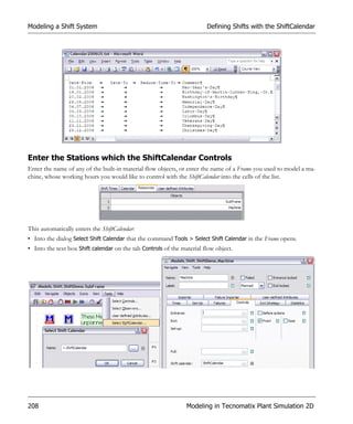 Modeling a Shift System                                                 Defining Shifts with the ShiftCalendar




Enter the Stations which the ShiftCalendar Controls
Enter the name of any of the built-in material flow objects, or enter the name of a Frame you used to model a ma-
chine, whose working hours you would like to control with the ShiftCalendar into the cells of the list.




This automatically enters the ShiftCalendar:
• Into the dialog Select Shift Calendar that the command Tools > Select Shift Calendar in the Frame opens.
• Into the text box Shift calendar on the tab Controls of the material flow object.




208                                                             Modeling in Tecnomatix Plant Simulation 2D
 