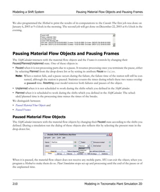 Modeling a Shift System                                  Pausing Material Flow Objects and Pausing Frames


We also programmed the Method to print the results of its computations to the Console: The first job was done on
January 6, 2003 at 9 o’clock in the morning. The second job will get done on December 22, 2003 at 8 o’clock in the
evening.




Pausing Material Flow Objects and Pausing Frames
The ShiftCalendar interacts with the material flow objects and the Frames it controls by changing their
Paused/Planned/Unplanned state. One of these objects is:
• Paused when it is not processing parts due to a pause. It resumes processing once you terminate the pause, either
  by selecting Planned from the drop-down list or by setting its attribute Pause to false.
  Note: When a station fails, and a pause occurs during the failure, the failure time of the station will still be con-
          sumed, although the station is paused. Statistics counts the times during which these two states overlap
          as paused time. Resetting your model removes both failures and pauses of the object.
• Unplanned when it is not scheduled to work during the shifts which you defined in the ShiftCalendar.
• Planned when it is scheduled to work during the shifts which you defined in the ShiftCalendar. The sched-
  uled/planned time is the processing time minus the times of the breaks.
We distinguish between:
• Paused Material Flow Objects and
• Paused Frames

Paused Material Flow Objects
The ShiftCalendar interacts with the material flow objects by changing their Paused state according to the shifts you
defined. During a simulation run the dialog of these objects also reflects this by selecting the present state in the
drop-down list.




When it is paused, the material flow object does not receive any mobile parts. MUs can exit the object, when you
program a Method to make them do so. Plant Simulation stops set-up and processing until the end of the pause or of
the unplanned time.




210                                                              Modeling in Tecnomatix Plant Simulation 2D
 