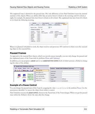 Pausing Material Flow Objects and Pausing Frames                                        Modeling a Shift System


The unplanned state is identical to the paused state. The only difference is how Plant Simulation counts the internal
statistics of the objects. When you define shifts that are active from 6 o’clock in the morning until 10 o’clock at
night, for example, the planned time lasts from 6 o’clock to 22 o’clock. The unplanned time lasts from 22 o’clock
to 6 o’clock the following morning.




When it is planned/scheduled to work, the object receives and processes MUs and moves them on to the succeed-
ing object in the material flow.

Paused Frames
As opposed to the material flow objects, which you can also pause manually, you can only change the paused and
the unplanned states of the Frame with its attributes Pause and Unplanned.
In addition, you can program a pause and/or an unplanned time control, both of which activate a Method on chang-
ing the value of the attribute.




Example of a Pause Control
You can change the paused state of the Frame by assigning the value true or false to the attribute Pause. Use the
anonymous identifier ? to access the object from within a control.
Plant Simulation executes the pause control, whenever the Paused state of the Frame changes. When you get the paused
state within the Method, it shows the state after the change.




Modeling in Tecnomatix Plant Simulation 2D                                                                      211
 