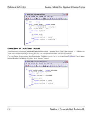 Modeling a Shift System                                  Pausing Material Flow Objects and Pausing Frames




Example of an Unplanned Control
Plant Simulation executes the unplanned control, whenever the Unplanned state of the Frame changes, i.e., whether the
Frame is not scheduled to work during the time you entered or whether it is scheduled to work.
You can change the unplanned state by assigning the value true or false to the attribute Unplanned. Use the anon-
ymous identifier ? to access the object from within a control.




212                                                             Modeling in Tecnomatix Plant Simulation 2D
 