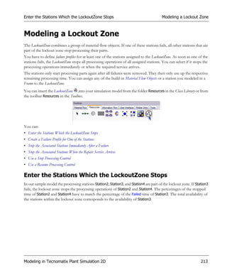 Enter the Stations Which the LockoutZone Stops                                            Modeling a Lockout Zone



Modeling a Lockout Zone
The LockoutZone combines a group of material flow objects. If one of these stations fails, all other stations that are
part of the lockout zone stop processing their parts.
You have to define failure profiles for at least one of the stations assigned to the LockoutZone. As soon as one of the
stations fails, the LockoutZone stops all processing operations of all assigned stations. You can select if it stops the
processing operations immediately or when the required service arrives.
The stations only start processing parts again after all failures were removed. They then only use up the respective
remaining processing time. You can assign any of the build-in Material Flow Objects or a station you modeled in a
Frame to the LockoutZone.
You can insert the LockoutZone into your simulation model from the folder Resources in the Class Library or from
the toolbar Resources in the Toolbox.




You can:
• Enter the Stations Which the LockoutZone Stops
• Create a Failure Profile for One of the Stations
• Stop the Associated Stations Immediately After a Failure
• Stop the Associated Stations When the Repair Service Arrives
• Use a Stop Processing Control
• Use a Resume Processing Control

Enter the Stations Which the LockoutZone Stops
In our sample model the processing stations Station2, Station3, and Station4 are part of the lockout zone. If Station3
fails, the lockout zone stops the processing operations of Station2 and Station4. The percentages of the stopped
time of Station2 and Station4 have to match the percentage of the Failed time of Station3. The total availability of
the stations within the lockout zone corresponds to the availability of Station3.




Modeling in Tecnomatix Plant Simulation 2D                                                                         213
 