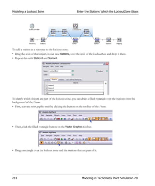 Modeling a Lockout Zone                                      Enter the Stations Which the LockoutZone Stops




To add a station as a resource to the lockout zone:
• Drag the icon of that object, in our case Station2, over the icon of the LockoutZone and drop it there.
• Repeat this with Station3 and Station4.




To clarify which objects are part of the lockout zone, you can draw a filled rectangle over the stations onto the
background of the Frame:
• First, activate vector graphics mode by clicking the button on the toolbar of the Frame.




• Then, click the filled rectangle button on the Vector Graphics toolbar.




• Drag a rectangle over the lockout zone and the stations that are part of it.




214                                                               Modeling in Tecnomatix Plant Simulation 2D
 
