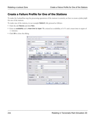 Modeling a Lockout Zone                                        Create a Failure Profile for One of the Stations


Create a Failure Profile for One of the Stations
To make the LockoutZone stop the processing operations of the stations it controls, we have to create a failure profile
for one of the stations.
To make one of the stations, in our example Station3, fail, proceed as follows:
• Click the tab Failures and click New.
• Enter an availability and a mean time to repair. We entered an availability of 85% and a mean time to repair of
  15 minutes.
• Click OK to close the dialog.




216                                                              Modeling in Tecnomatix Plant Simulation 2D
 