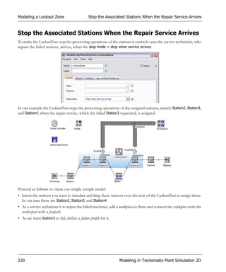 Modeling a Lockout Zone                         Stop the Associated Stations When the Repair Service Arrives


Stop the Associated Stations When the Repair Service Arrives
To make the LockoutZone stop the processing operations of the stations it controls once the service technician, who
repairs the failed stations, arrives, select the stop mode > stop when service arrives.




In our example the LockoutZone stops the processing operations of the assigned stations, namely Station2, Station3,
and Station4, when the repair service, which the failed Station3 requested, is assigned.




Proceed as follows to create our simple sample model:
• Insert the stations you want to simulate and drag these stations over the icon of the LockoutZone to assign them.
  In our case these are Station2, Station3, and Station4.
• As a service technician is to repair the failed machines, add a workplace to them and connect the workplace with the
  workerpool with a footpath.
• As we want Station3 to fail, define a failure profile for it.




220                                                               Modeling in Tecnomatix Plant Simulation 2D
 