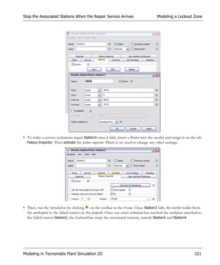 Stop the Associated Stations When the Repair Service Arrives                              Modeling a Lockout Zone




• To make a service technician repair Station3 once it fails, insert a Broker into the model and assign it on the tab
  Failure Importer. Then activate the failure importer. There is no need to change any other settings.




• Then, run the simulation by clicking on the toolbar in the Frame. Once Station3 fails, the worker walks from
  the workerpool to the failed station on the footpath. Once our service technician has reached the workplace attached to
  the failed station Station2, the LockoutZone stops the associated stations, namely Station2 and Station4.




Modeling in Tecnomatix Plant Simulation 2D                                                                          221
 