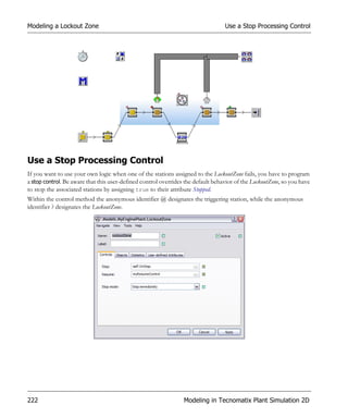 Modeling a Lockout Zone                                                           Use a Stop Processing Control




Use a Stop Processing Control
If you want to use your own logic when one of the stations assigned to the LockoutZone fails, you have to program
a stop control. Be aware that this user-defined control overrides the default behavior of the LockoutZone, so you have
to stop the associated stations by assigning true to their attribute Stopped.
Within the control method the anonymous identifier @ designates the triggering station, while the anonymous
identifier ? designates the LockoutZone.




222                                                              Modeling in Tecnomatix Plant Simulation 2D
 