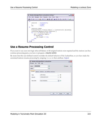 Use a Resume Processing Control                                                        Modeling a Lockout Zone




Use a Resume Processing Control
If you want to use your own logic when all failures of all assigned stations were repaired and the stations can thus
continue processing parts, you have to program a resume control.
Be aware that this user-defined control overrides the default behavior of the LockoutZone, so you have make the
associated stations resume processing by assigning false to their attribute Stopped.




Modeling in Tecnomatix Plant Simulation 2D                                                                     223
 