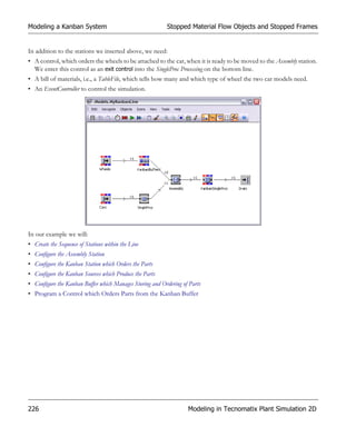 Modeling a Kanban System                                  Stopped Material Flow Objects and Stopped Frames


In addition to the stations we inserted above, we need:
• A control, which orders the wheels to be attached to the car, when it is ready to be moved to the Assembly station.
  We enter this control as an exit control into the SingleProc Processing on the bottom line.
• A bill of materials, i.e., a TableFile, which tells how many and which type of wheel the two car models need.
• An EventController to control the simulation.




In our example we will:
• Create the Sequence of Stations within the Line
• Configure the Assembly Station
• Configure the Kanban Station which Orders the Parts
• Configure the Kanban Sources which Produce the Parts
• Configure the Kanban Buffer which Manages Storing and Ordering of Parts
• Program a Control which Orders Parts from the Kanban Buffer




226                                                                Modeling in Tecnomatix Plant Simulation 2D
 
