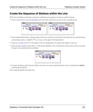 Create the Sequence of Stations within the Line                                        Modeling a Kanban System


Create the Sequence of Stations within the Line
We’ll start modeling our Kanban system by establishing the sequence of stations within the plant.
• Insert a KanbanSource and a KanbanBuffer, which feed the wheels for our cars to the Assembly station.




• Insert another KanbanSource, which produces the cars to which the wheels from the other line are attached. Insert
  a processing station, a SingleProc in our case, to the right of the KanbanSource.
• Insert an Assembly Station    to the right of the two feeding lines. It attaches the wheels to the cars.
• Insert a KanbanSingleProc and a Drain . This KanbanSingleProc is the crucial station of the entire system as it orders
  the parts to be produced and assembled.




• Connect all objects with Connectors. Make sure that you connect the bottom line to the Assembly station before
  connecting the top line.
The model should then look like this:




Modeling in Tecnomatix Plant Simulation 2D                                                                         227
 
