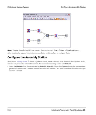 Modeling a Kanban System                                                     Configure the Assembly Station




Note: To view the order in which you connect the stations, select View > Options > Show Predecessors.
After inserting the required objects into our simulation model, we have to configure them.

Configure the Assembly Station
We want the Assembly Station station to put four wheels, which it receives from the line at the top of the model,
onto the cars, which the bottom line delivers. We choose these settings on the tab Attributes.
• Select Predecessors from the drop-down list Assembly table with. Then, click Open and enter the number of the
  predecessor into column 1 and the number of wheels into column 2. We want to assemble 4 wheels which pre-
  decessor 2 delivers.




228                                                           Modeling in Tecnomatix Plant Simulation 2D
 