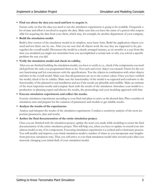 Implement a Simulation Project                                               Simulation and Modeling Concepts


• Find out about the data you need and how to acquire it.
  Ensure early on that the data you need to run the simulation experiments is going to be available. Frequently a
  lot of time and effort is involved to acquire the data. Make sure that you have the name of a person who respon-
  sible for acquiring the data from your client, which may, for example, be another department of your company.
• Build the simulation model.
  Build a first version of the simulation model in its simplest, most basic form. Build the application objects you
  need and test them one by one. After you are sure that all objects work the way they are supposed to do, put
  together the overall model. Document the model in a clearly arranged manner, as six months or a year from the
  time you modeled you might not remember how you accomplished a certain task or why you solved a specific
  problem the way you did.
• Verify the simulation model and check its validity.
  After you are finished building the simulation model, you have to verify it, i.e., check if the components you mod-
  eled perform the tasks you programmed them to do. Test each and every object you created. Check for the cor-
  rect functioning and for concurrence with the specifications. Test the objects in combination with other objects
  and then in the overall model. Make sure that all parameters are set to the correct values. Once you have verified
  the model, check it for its validity: Make sure the functionality of the model is as expected and conforms to the
  functionality of the planned or real installation and see if the results are plausible and credible. Make an estimate
  of the most important results and compare them with the results of the simulation. Introduce your model to a
  production or planning expert and discuss the results, the proceedings and your modeling approach with him.
• Execute simulation experiments and collect the results.
  Execute simulation experiments according to your final trial plans to arrive at the desired data. Plan a number of
  simulation runs and prepare for the variation of parameters and models to get reliable results.
• Analyze the results of the experiments.
  Analyze and interpret the results of the simulation experiments. Conduct a sensitivity analysis of the most im-
  portant parameters, data and results.
• Author the final documentation of the entire simulation project.
  Once you are finished with the simulation project, update the notes you made while modeling to create the final
  documentation of the entire simulation project. This will help you, when you have to update or extend your sim-
  ulation model or any of its components. Executing simulation experiments is a cyclical and evolutionary process.
  You will modify and improve your initial simulation model a number of times as you incorporate new insights
  from previous simulation runs. Thus you will arrive at your final simulation model after several cycles after con-
  tinuously changing your initial draft of your simulation model.




Getting to Know Tecnomatix Plant Simulation                                                                         5
 