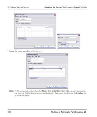 Modeling a Kanban System                             Configure the Kanban Station which Orders the Parts




• Repeat this for the second car model, MyCarB.




  Note: To delete an entry from this table, select Tools > Open Kanban Information Table and delete the respective
        row from that TableFile. Instead, you can also double-click the entry on the tab, delete the EntityType and
         then close the dialog.




230                                                            Modeling in Tecnomatix Plant Simulation 2D
 