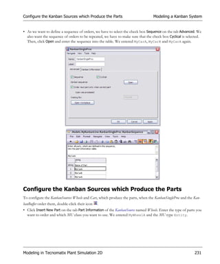 Configure the Kanban Sources which Produce the Parts                              Modeling a Kanban System


• As we want to define a sequence of orders, we have to select the check box Sequence on the tab Advanced. We
  also want the sequence of orders to be repeated, we have to make sure that the check box Cyclical is selected.
  Then, click Open and enter the sequence into the table. We entered MyCarA, MyCarB and MyCarA again.




Configure the Kanban Sources which Produce the Parts
To configure the KanbanSources Wheels and Cars, which produce the parts, when the KanbanSingleProc and the Kan-
banBuffer order them, double-click their icon   .
• Click Insert New Part on the tab Part Information of the KanbanSource named Wheels. Enter the type of parts you
  want to order and which MU class you want to use. We entered MyWheelA and the MU type Entity.




Modeling in Tecnomatix Plant Simulation 2D                                                                  231
 