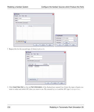 Modeling a Kanban System                          Configure the Kanban Sources which Produce the Parts




• Repeat this for the second type of wheel, MyWheelB.




• Click Insert New Part on the tab Part Information of the KanbanSource named Cars. Enter the types of parts you
  want to order and which MU class you want to use. We entered MyCarA and the MU type Transporter.




232                                                           Modeling in Tecnomatix Plant Simulation 2D
 