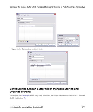 Configure the Kanban Buffer which Manages Storing and Ordering of Parts Modeling a Kanban Sys-




• Repeat this for the second car model, MyCarB.




Configure the Kanban Buffer which Manages Storing and
Ordering of Parts
To configure the KanbanBuffer, which temporarily stores parts, and orders replenishment when the stock dwindles,
double-click its icon   .




Modeling in Tecnomatix Plant Simulation 2D                                                                 233
 