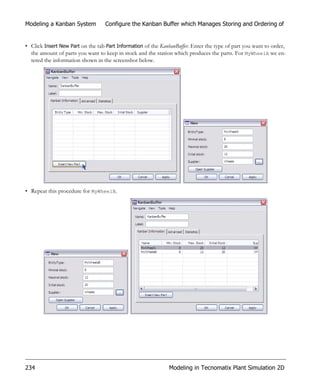 Modeling a Kanban System           Configure the Kanban Buffer which Manages Storing and Ordering of


• Click Insert New Part on the tab Part Information of the KanbanBuffer. Enter the type of part you want to order,
  the amount of parts you want to keep in stock and the station which produces the parts. For MyWheelA we en-
  tered the information shown in the screenshot below.




• Repeat this procedure for MyWheelB.




234                                                           Modeling in Tecnomatix Plant Simulation 2D
 