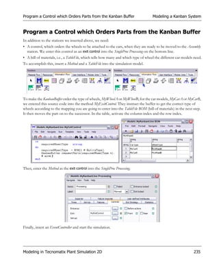 Program a Control which Orders Parts from the Kanban Buffer                         Modeling a Kanban System


Program a Control which Orders Parts from the Kanban Buffer
In addition to the stations we inserted above, we need:
• A control, which orders the wheels to be attached to the cars, when they are ready to be moved to the Assembly
  station. We enter this control as an exit control into the SingleProc Processing on the bottom line.
• A bill of materials, i.e., a TableFile, which tells how many and which type of wheel the different car models need.
To accomplish this, insert a Method and a TableFile into the simulation model.




To make the KanbanBuffer order the type of wheels, MyWheelA or MyWheelB, for the car models, MyCarA or MyCarB,
we entered this source code into the method MyExitControl. They instruct the buffer to get the correct type of
wheels according to the mapping you are going to enter into the TableFile BOM (bill of materials) in the next step.
It then moves the part on to the successor. In the table, activate the column index and the row index.




Then, enter the Method as the exit control into the SingleProc Processing.




Finally, insert an EventController and start the simulation.




Modeling in Tecnomatix Plant Simulation 2D                                                                     235
 