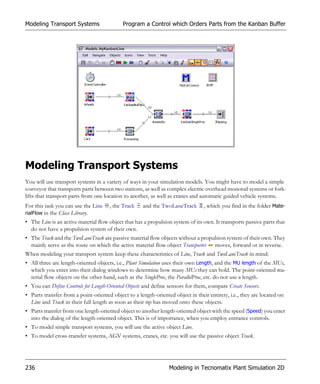 Modeling Transport Systems                  Program a Control which Orders Parts from the Kanban Buffer




Modeling Transport Systems
You will use transport systems in a variety of ways in your simulation models. You might have to model a simple
conveyor that transports parts between two stations, as well as complex electric overhead monorail systems or fork-
lifts that transport parts from one location to another, as well as cranes and automatic guided vehicle systems.
For this task you can use the Line    , the Track    and the TwoLaneTrack        , which you find in the folder Mate-
rialFlow in the Class Library.
• The Line is an active material flow object that has a propulsion system of its own. It transports passive parts that
  do not have a propulsion system of their own.
• The Track and the TwoLaneTrack are passive material flow objects without a propulsion system of their own. They
  mainly serve as the route on which the active material flow object Transporter moves, forward or in reverse.
When modeling your transport system keep these characteristics of Line, Track and TwoLaneTrack in mind:
• All three are length-oriented objects, i.e., Plant Simulation uses their own Length, and the MU length of the MUs,
  which you enter into their dialog windows to determine how many MUs they can hold. The point-oriented ma-
  terial flow objects on the other hand, such as the SingleProc, the ParallelProc, etc. do not use a length.
• You can Define Controls for Length-Oriented Objects and define sensors for them, compare Create Sensors.
• Parts transfer from a point-oriented object to a length-oriented object in their entirety, i.e., they are located on
  Line and Track in their full length as soon as their tip has moved onto these objects.
• Parts transfer from one length-oriented object to another length-oriented object with the speed (Speed) you enter
  into the dialog of the length-oriented object. This is of importance, when you employ entrance controls.
• To model simple transport systems, you will use the active object Line.
• To model cross-transfer systems, AGV systems, cranes, etc. you will use the passive object Track.




236                                                              Modeling in Tecnomatix Plant Simulation 2D
 