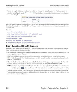 Modeling Transport Systems                                                          Working with Curved Objects


• To use the length of the curve in the layout within the Frame as the actual length of the Track, the Line or the
  FootPath, select Transfer length                . When the dialog is open, Plant Simulation enters this value into
  the text box Length.




To create a class from a Line, Turntable, Track, TwoLaneTrack or FootPath, model this class in the Frame, and then drag
this object from the Frame to the Class Library. You can then insert this class into the active and into any other sim-
ulation model.
You can:
• Insert Curved and Straight Segments
• Draw Straight and Curved Segments with a 90° Angle (Fixed Values)
• Draw Straight and Curved Segments without Fixed Values
• Change the Shape of a Segment
• Create a Curved Object with SimTalk Commands
• Import Settings of a Curved Object from Another Simulation Model

Insert Curved and Straight Segments
To insert a Track, a TwoLaneTrack, a Line, or a FootPath with a sequence of curved and straight segments into the
Frame that contains your simulation model:
• Zoom the Frame to a size that it can accommodate the object you want to insert. Note that the scaling factor you
  set also applies to curved objects.
• Make sure that Curve mode in the class of the object, either in the Class Library or in the Toolbox, is active
           . In Curve mode Plant Simulation animates the MUs using the number you entered into the text box An-
  imate on every xth pixel.
• Click the Track, the TwoLaneTrack, the Line or the FootPath in the Toolbox, and drag the mouse to the Frame win-
  dow and click the point where the object is to start. This opens the dialog Edit Parameters of Curve.
  Note: When you drag a length-oriented object from the Class Library to the Frame, Plant Simulation inserts it as a
           straight segment         . You can then append points to it or insert points between existing anchor points.
  To draw a straight segment, click a second time at the position at which you want the end of the segment to be.
  To draw a curved segment, hold down Ctrl, drag the mouse down to draw the curve downward, and click the left
  mouse button once to set the curve.




238                                                                  Modeling in Tecnomatix Plant Simulation 2D
 