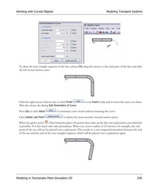 Working with Curved Objects                                                        Modeling Transport Systems




  To draw the next straight segment of the line, release Ctrl, drag the mouse to the end point of the line and click
  the left mouse button once.




  Click the right mouse button once or click Finish           to exit Insert mode and to insert the curve you drew.
  This also closes the dialog Edit Parameters of Curve.

  Press Esc or click Abort           to terminate curve mode without inserting the curve.

  Click Delete Last Point                  to delete the most recently inserted anchor point.
  When the grid is active , Plant Simulation places the points that make up the line onto grid points, provided this
  is possible. For this fixed vales take precedence. When you enter a radius of 2.5 meters, for example, the end
  point of the arc will not be placed onto a grid point. This results in a non-tangential transition between the end
  of the arc and the end of the next straight segment, which will be placed onto a grid point again.




Modeling in Tecnomatix Plant Simulation 2D                                                                     239
 