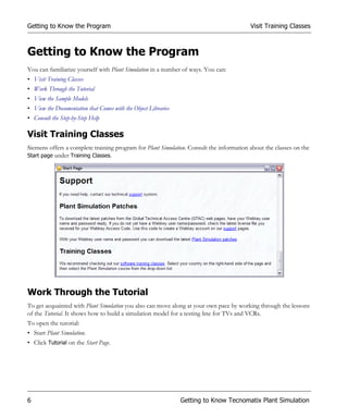 Getting to Know the Program                                                              Visit Training Classes



Getting to Know the Program
You can familiarize yourself with Plant Simulation in a number of ways. You can:
• Visit Training Classes
• Work Through the Tutorial
• View the Sample Models
• View the Documentation that Comes with the Object Libraries
• Consult the Step-by-Step Help

Visit Training Classes
Siemens offers a complete training program for Plant Simulation. Consult the information about the classes on the
Start page under Training Classes.




Work Through the Tutorial
To get acquainted with Plant Simulation you also can move along at your own pace by working through the lessons
of the Tutorial. It shows how to build a simulation model for a testing line for TVs and VCRs.
To open the tutorial:
• Start Plant Simulation.
• Click Tutorial on the Start Page.




6                                                               Getting to Know Tecnomatix Plant Simulation
 
