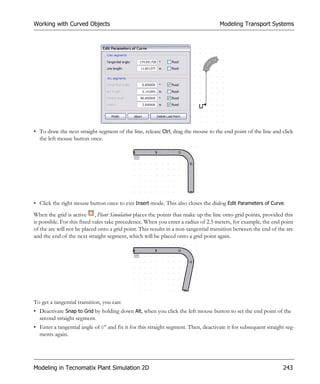 Working with Curved Objects                                                          Modeling Transport Systems




• To draw the next straight segment of the line, release Ctrl, drag the mouse to the end point of the line and click
  the left mouse button once.




• Click the right mouse button once to exit Insert mode. This also closes the dialog Edit Parameters of Curve.
When the grid is active , Plant Simulation places the points that make up the line onto grid points, provided this
is possible. For this fixed vales take precedence. When you enter a radius of 2.5 meters, for example, the end point
of the arc will not be placed onto a grid point. This results in a non-tangential transition between the end of the arc
and the end of the next straight segment, which will be placed onto a grid point again.




To get a tangential transition, you can:
• Deactivate Snap to Grid by holding down Alt, when you click the left mouse button to set the end point of the
  second straight segment.
• Enter a tangential angle of 0° and fix it for this straight segment. Then, deactivate it for subsequent straight seg-
  ments again.




Modeling in Tecnomatix Plant Simulation 2D                                                                        243
 
