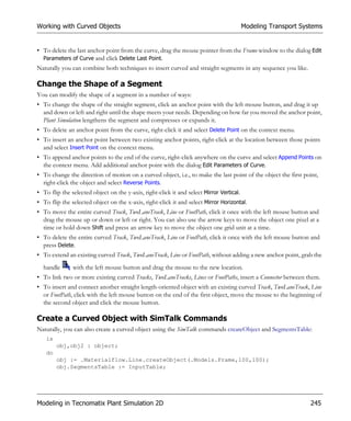 Working with Curved Objects                                                               Modeling Transport Systems


• To delete the last anchor point from the curve, drag the mouse pointer from the Frame window to the dialog Edit
  Parameters of Curve and click Delete Last Point.
Naturally you can combine both techniques to insert curved and straight segments in any sequence you like.

Change the Shape of a Segment
You can modify the shape of a segment in a number of ways:
• To change the shape of the straight segment, click an anchor point with the left mouse button, and drag it up
  and down or left and right until the shape meets your needs. Depending on how far you moved the anchor point,
  Plant Simulation lengthens the segment and compresses or expands it.
• To delete an anchor point from the curve, right-click it and select Delete Point on the context menu.
• To insert an anchor point between two existing anchor points, right-click at the location between those points
  and select Insert Point on the context menu.
• To append anchor points to the end of the curve, right-click anywhere on the curve and select Append Points on
  the context menu. Add additional anchor point with the dialog Edit Parameters of Curve.
• To change the direction of motion on a curved object, i.e., to make the last point of the object the first point,
  right-click the object and select Reverse Points.
• To flip the selected object on the y-axis, right-click it and select Mirror Vertical.
• To flip the selected object on the x-axis, right-click it and select Mirror Horizontal.
• To move the entire curved Track, TwoLaneTrack, Line or FootPath, click it once with the left mouse button and
  drag the mouse up or down or left or right. You can also use the arrow keys to move the object one pixel at a
  time or hold down Shift and press an arrow key to move the object one grid unit at a time.
• To delete the entire curved Track, TwoLaneTrack, Line or FootPath, click it once with the left mouse button and
  press Delete.
• To extend an existing curved Track, TwoLaneTrack, Line or FootPath, without adding a new anchor point, grab the
  handle       with the left mouse button and drag the mouse to the new location.
• To link two or more existing curved Tracks, TwoLaneTracks, Lines or FootPaths, insert a Connector between them.
• To insert and connect another straight length-oriented object with an existing curved Track, TwoLaneTrack, Line
  or FootPath, click with the left mouse button on the end of the first object, move the mouse to the beginning of
  the second object and click the mouse button.

Create a Curved Object with SimTalk Commands
Naturally, you can also create a curved object using the SimTalk commands createObject and SegmentsTable:
   is
        obj,obj2 : object;
   do
        obj := .Materialflow.Line.createObject(.Models.Frame,100,100);
        obj.SegmentsTable := InputTable;




Modeling in Tecnomatix Plant Simulation 2D                                                                      245
 