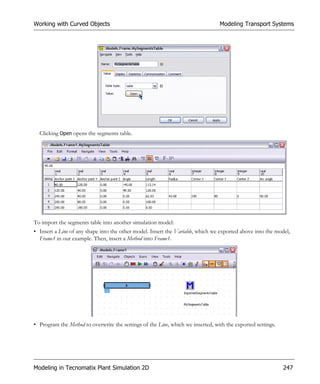 Working with Curved Objects                                                      Modeling Transport Systems




  Clicking Open opens the segments table.




To import the segments table into another simulation model:
• Insert a Line of any shape into the other model. Insert the Variable, which we exported above into the model,
  Frame1 in our example. Then, insert a Method into Frame1.




• Program the Method to overwrite the settings of the Line, which we inserted, with the exported settings.




Modeling in Tecnomatix Plant Simulation 2D                                                                   247
 