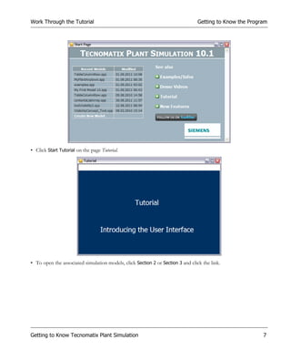 Work Through the Tutorial                                                        Getting to Know the Program




• Click Start Tutorial on the page Tutorial.




• To open the associated simulation models, click Section 2 or Section 3 and click the link.




Getting to Know Tecnomatix Plant Simulation                                                               7
 