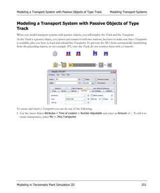 Modeling a Transport System with Passive Objects of Type Track                       Modeling Transport Systems


Modeling a Transport System with Passive Objects of Type
Track
When you model transport systems with passive objects, you will employ the Track and the Transporter.
As the Track is a passive object, you cannot just connect it with two stations, but have to make sure that a Transporter
is available, plus you have to load and unload this Transporter. To prevent the MUs from automatically transferring
from the preceding station, in our example SP1, onto the Track, do not connect them with a Connector.




To create and insert a Transporter you can do one of the following:
• Use the Source: Select Attributes > Time of creation > Number Adjustable and enter an Amount of 1. To tell it to
  create transporters, select MU > .MUs.Transporter.




Modeling in Tecnomatix Plant Simulation 2D                                                                         251
 